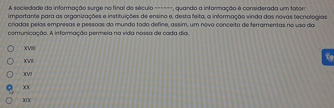 A sociedade da informação surge no final do século ------, quando a informação é considerada um fatorr
importante para as organizações e instituições de ensino e, desta feita, a informação vinda das novas tecnologias
criadas pelas empresas e pessoas do mundo todo define, assim, um novo conceito de ferramentas no uso da
comunicação. A informação permeia na vida nossa de cada dia.
XVIII
a
XVII
XVI
XX
XIX