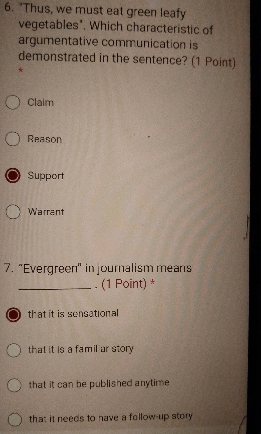 "Thus, we must eat green leafy
vegetables". Which characteristic of
argumentative communication is
demonstrated in the sentence? (1 Point)
*
Claim
Reason
Support
Warrant
7. “Evergreen” in journalism means
_. (1 Point) *
that it is sensational
that it is a familiar story
that it can be published anytime
that it needs to have a follow-up story