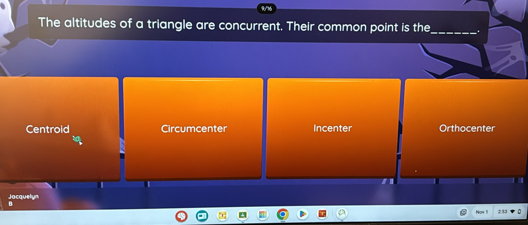 The altitudes of a triangle are concurrent. Their common point is the_
Centroid Circumcenter Incenter Orthocenter
Jacquelyn
B
Nov 1 2:53