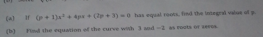 lf (p+1)x^2+4px+(2p+3)=0 has equal roots, find the integral value of p
(b) Find the equation of the curve with 3 and —2 as roots or zeres.