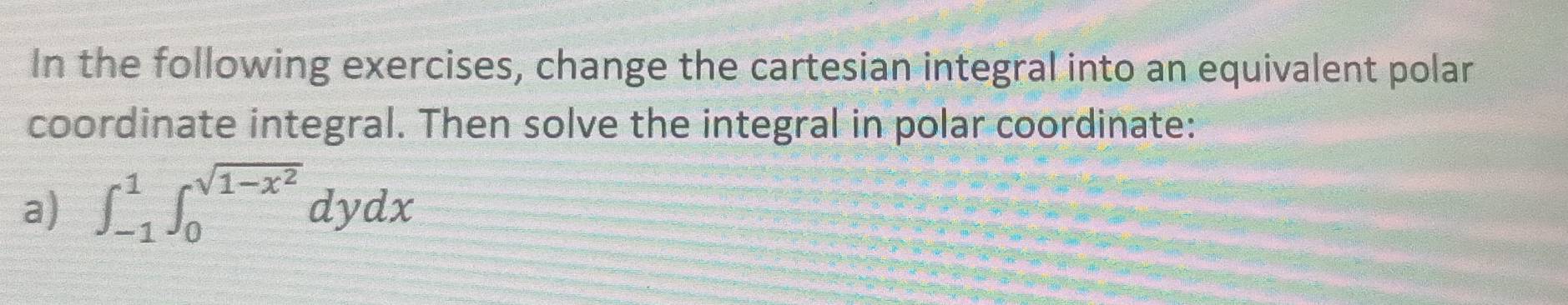 In the following exercises, change the cartesian integral into an equivalent polar 
coordinate integral. Then solve the integral in polar coordinate: 
a) ∈t _(-1)^1∈t _0^((sqrt(1-x^2)))dydx