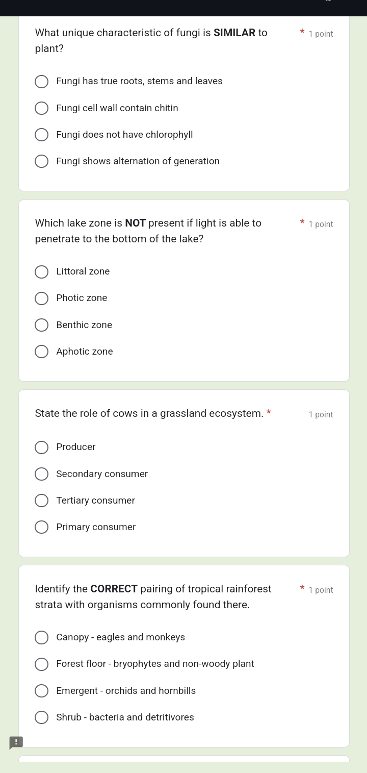 What unique characteristic of fungi is SIMILAR to 1 point
plant?
Fungi has true roots, stems and leaves
Fungi cell wall contain chitin
Fungi does not have chlorophyll
Fungi shows alternation of generation
Which lake zone is NOT present if light is able to 1 point
penetrate to the bottom of the lake?
Littoral zone
Photic zone
Benthic zone
Aphotic zone
State the role of cows in a grassland ecosystem. * 1 point
Producer
Secondary consumer
Tertiary consumer
Primary consumer
Identify the CORRECT pairing of tropical rainforest 1 point
strata with organisms commonly found there.
Canopy - eagles and monkeys
Forest floor - bryophytes and non-woody plant
Emergent - orchids and hornbills
Shrub - bacteria and detritivores