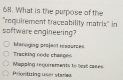 What is the purpose of the
"requirement traceability matrix" in
software engineering?
Managing project resources
Tracking code changes
Mapping requirements to test cases
Prioritizing user stories