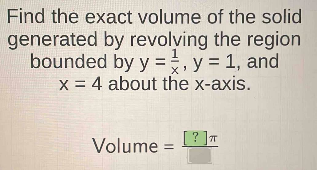 Find the exact volume of the solid 
generated by revolving the region 
bounded by y= 1/x , y=1 , and
x=4 about the x-axis. 
Volume = [?]π /□  