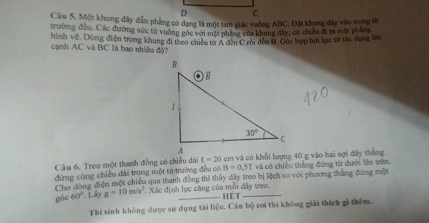 Một khung dây dẫn phẳng có dạng là một tam giác vuông ABC. Đặt khung dây vào trong từ
trường đều. Các đường sức từ vuông góc với mặt phẳng của khung dây, có chiều đi ra mặt phẳng
hình vẽ. Dòng điện trong khung đi theo chiều từ Á đến C rồi đến B. Góc hợp bởi lực từ tác dụng lên
cạnh AC và BC là bao nhiêu độ?
Câu 6. Treo một thanh đồng có chiều dài ell =20 cm và có khối lượng 40 g vào hai sợi dây thắng
đứng cùng chiều dài trong một từ trường đều có B=0,5T và có chiều thẳng đứng từ dưới lên trên
Cho dòng điện một chiều qua thanh đồng thì thấy dây treo bị lệch so với phương thăng đứng một
góc 60°. Lấy g=10m/s^2. Xác định lực căng của mỗi dây treo.
HET
Thí sinh không được sử dụng tài liệu. Cán bộ coi thi không giải thích gì thêm.