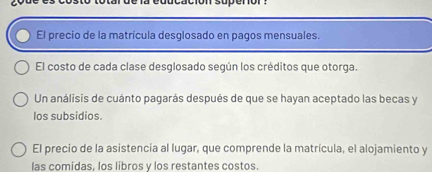 clon supenor : 
El precio de la matrícula desglosado en pagos mensuales. 
El costo de cada clase desglosado según los créditos que otorga. 
Un análisis de cuánto pagarás después de que se hayan aceptado las becas y 
los subsidios. 
El precio de la asistencia al lugar, que comprende la matrícula, el alojamiento y 
las comidas, los libros y los restantes costos.