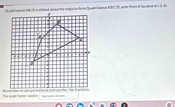 Quadrilateral ABCD is dilated about the origin to form Quadrilateral A'B'C'D ' with Point A' located at (-3,6). 
The scale factor used is lype your answer.