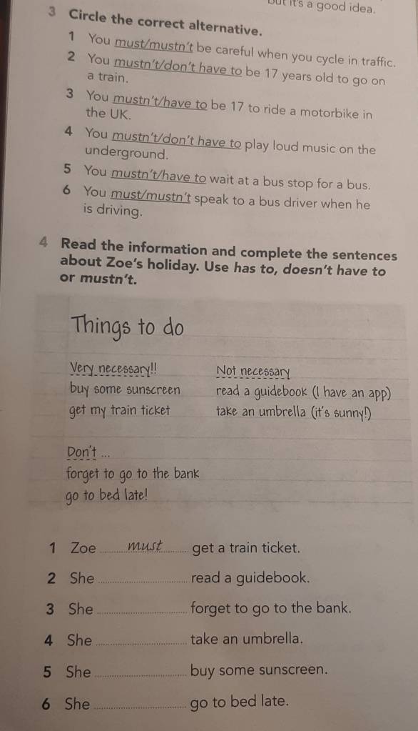 but its a good idea. 
3 Circle the correct alternative. 
1 You must/mustn't be careful when you cycle in traffic. 
2 You mustn't/don’t have to be 17 years old to go on 
a train. 
3 You mustn't/have to be 17 to ride a motorbike in 
the UK. 
4 You mustn't/don't have to play loud music on the 
underground. 
5 You mustn't/have to wait at a bus stop for a bus. 
6 You must/mustn't speak to a bus driver when he 
is driving. 
4 Read the information and complete the sentences 
about Zoe’s holiday. Use has to, doesn’t have to 
or mustn’t. 
Things to do 
Very necessary!! Not necessary 
buy some sunscreen read a guidebook (I have an app) 
get my train ticket take an umbrella (it's sunny!) 
Don't ... 
forget to go to the bank 
go to bed late! 
1 Zoe_ must get a train ticket. 
2 She_ read a guidebook. 
3 She _forget to go to the bank. 
4 She _take an umbrella. 
5 She _buy some sunscreen. 
6 She _go to bed late.