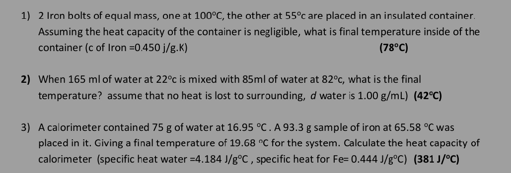 Iron bolts of equal mass, one at 100°C , the other at 55°c are placed in an insulated container. 
Assuming the heat capacity of the container is negligible, what is final temperature inside of the 
container (c of Iron =0.450j/g.K) (78°C)
2) When 165 ml of water at 22°c is mixed with 85ml of water at 82°c , what is the final 
temperature? assume that no heat is lost to surrounding, d water is 1.00 g/mL) (42°C)
3) A calorimeter contained 75 g of water at 16.95°C. A 93.3 g sample of iron at 65.58°C was 
placed in it. Giving a final temperature of 19.68°C for the system. Calculate the heat capacity of 
calorimeter (specific heat water =4.184J/g°C , specific heat for Fe=0.444J/g°C)(381J/^circ C)