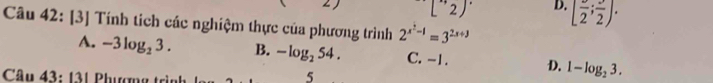 [''2)' D. [frac 2;frac 2). 
Câu 42: [3] Tính tích các nghiệm thực của phương trình 2^(x^2)-1=3^(2x+3)
A. -3log _23. B. -log _254. C. -1. D. 1-log _23. 
5