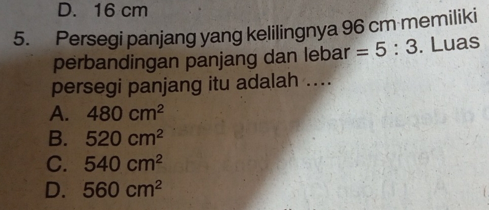 D. 16 cm
5. Persegi panjang yang kelilingnya 96 cm memiliki
perbandingan panjang dan lebar =5:3. Luas
persegi panjang itu adalah ....
A. 480cm^2
B. 520cm^2
C. 540cm^2
D. 560cm^2