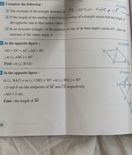 Complete the following : 
(3 marks 
1 The medians of the triangle intersect at 
_ 
2 If the length of the median drawn from a vertex of a triangle equals half the length of 
the opposite side to this vertex , then 
③ In an isosceles triangle , if the measure of one of its base angles equals 65° , then the 
measure of the vertex angle is_ 
3 In the opposite figure : (2 marks)
AD=DC=AC, AB=BC
, m(∠ ABC)=40°
Find : m(∠ BAD)
4 In the opposite figure : 
(2 marks)
m(∠ BAC)=m(∠ CBE)=90°, m(∠ BEC)=30°
, D and F are the midpoints of overline BC and overline CE respectively
AD=3cm. 
Find : the length of overline BF
90