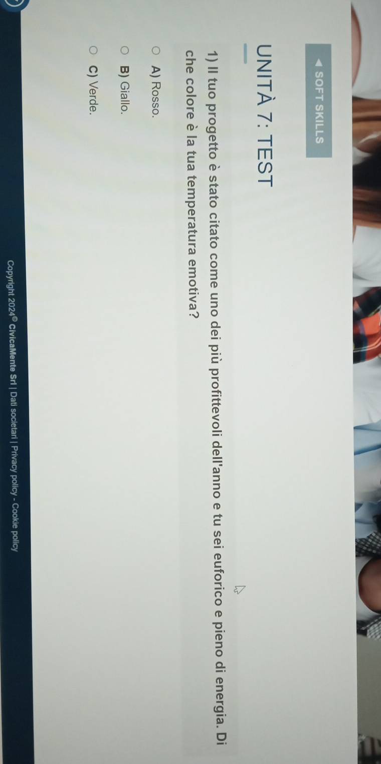 SOFT SKILLS
UNITÀ 7: TEST
1) II tuo progetto è stato citato come uno dei più profittevoli dell'anno e tu sei euforico e pieno di energia. Di
che colore è la tua temperatura emotiva?
A) Rosso.
B) Giallo.
C) Verde.
Copyright 202 1^C CivicaMente Srl | Dati societari | Privacy policy - Cookie policy
