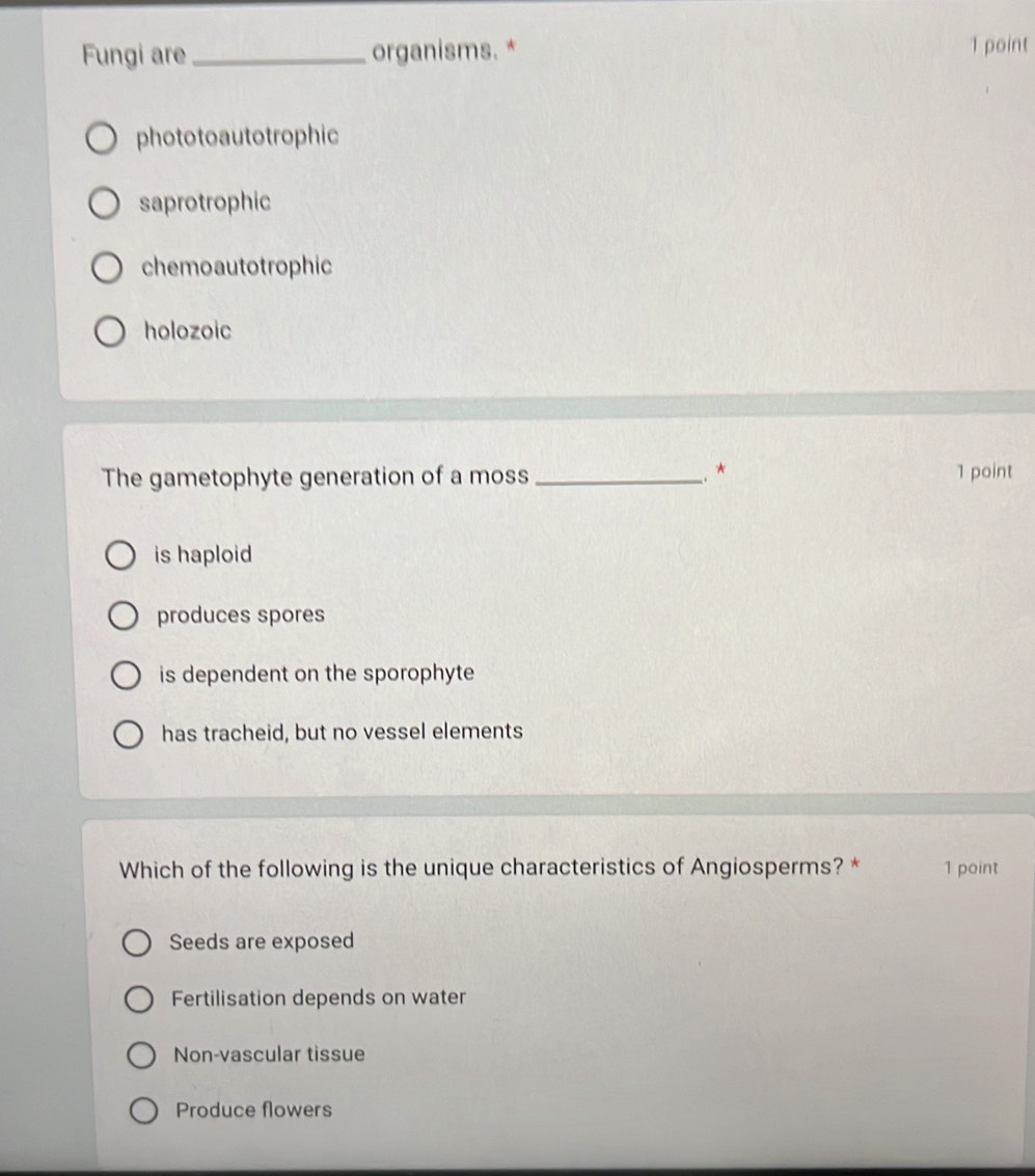 Fungi are _organisms. * 1 point
phototoautotrophic
saprotrophic
chemoautotrophic
holozoic
−. *
The gametophyte generation of a moss _1 point
is haploid
produces spores
is dependent on the sporophyte
has tracheid, but no vessel elements
Which of the following is the unique characteristics of Angiosperms? * 1 point
Seeds are exposed
Fertilisation depends on water
Non-vascular tissue
Produce flowers