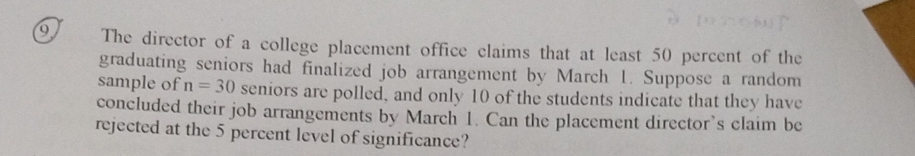 The director of a college placement office claims that at least 50 percent of the 
graduating seniors had finalized job arrangement by March 1. Suppose a random 
sample of n=30 seniors are polled, and only 10 of the students indicate that they have 
concluded their job arrangements by March 1. Can the placement director’s claim be 
rejected at the 5 percent level of significance?