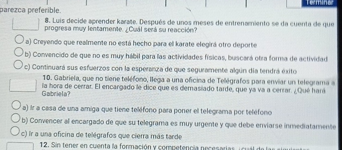 Terminar
parezca preferible.
8. Luis decide aprender karate. Después de unos meses de entrenamiento se da cuenta de que
progresa muy lentamente. ¿Cuál será su reacción?
a) Creyendo que realmente no está hecho para el karate elegirá otro deporte
b) Convencido de que no es muy hábil para las actividades físicas, buscará otra forma de actividad
c) Continuará sus esfuerzos con la esperanza de que seguramente algún día tendrá exito
10. Gabriela, que no tiene teléfono, llega a una oficina de Telégrafos para enviar un telegrama a
la hora de cerrar. El encargado le dice que es demasiado tarde, que ya va a cerrar. ¿Qué hará
Gabriela?
a) Ir a casa de una amiga que tiene teléfono para poner el telegrama por teléfono
b) Convencer al encargado de que su telegrama es muy urgente y que debe enviarse inmediatamente
c) Ir a una oficina de telégrafos que cierra más tarde
12. Sin tener en cuenta la formación y competencia necesarias, icuál do l