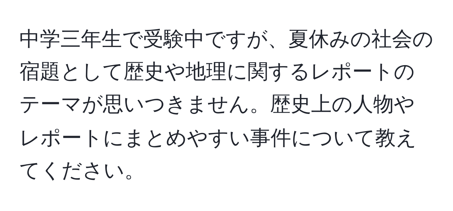 中学三年生で受験中ですが、夏休みの社会の宿題として歴史や地理に関するレポートのテーマが思いつきません。歴史上の人物やレポートにまとめやすい事件について教えてください。