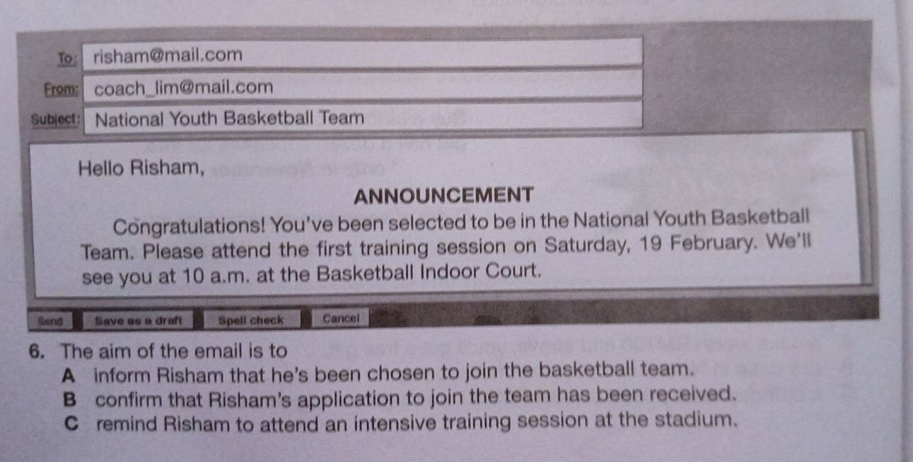 risham@mail.com
Fromcoach_lim@mail.com
Subject: National Youth Basketball Team
Hello Risham,
ANNOUNCEMENT
Congratulations! You've been selected to be in the National Youth Basketball
Team. Please attend the first training session on Saturday, 19 February. We'll
see you at 10 a.m. at the Basketball Indoor Court.
Send Save as a draft Spell check Cancel
6. The aim of the email is to
A inform Risham that he's been chosen to join the basketball team.
B confirm that Risham's application to join the team has been received.
C remind Risham to attend an intensive training session at the stadium.