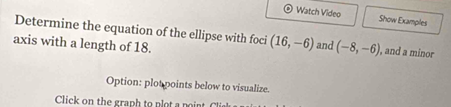 Watch Video Show Examples 
Determine the equation of the ellipse with foci (16,-6) and (-8,-6) , and a minor 
axis with a length of 18. 
Option: plot points below to visualize.