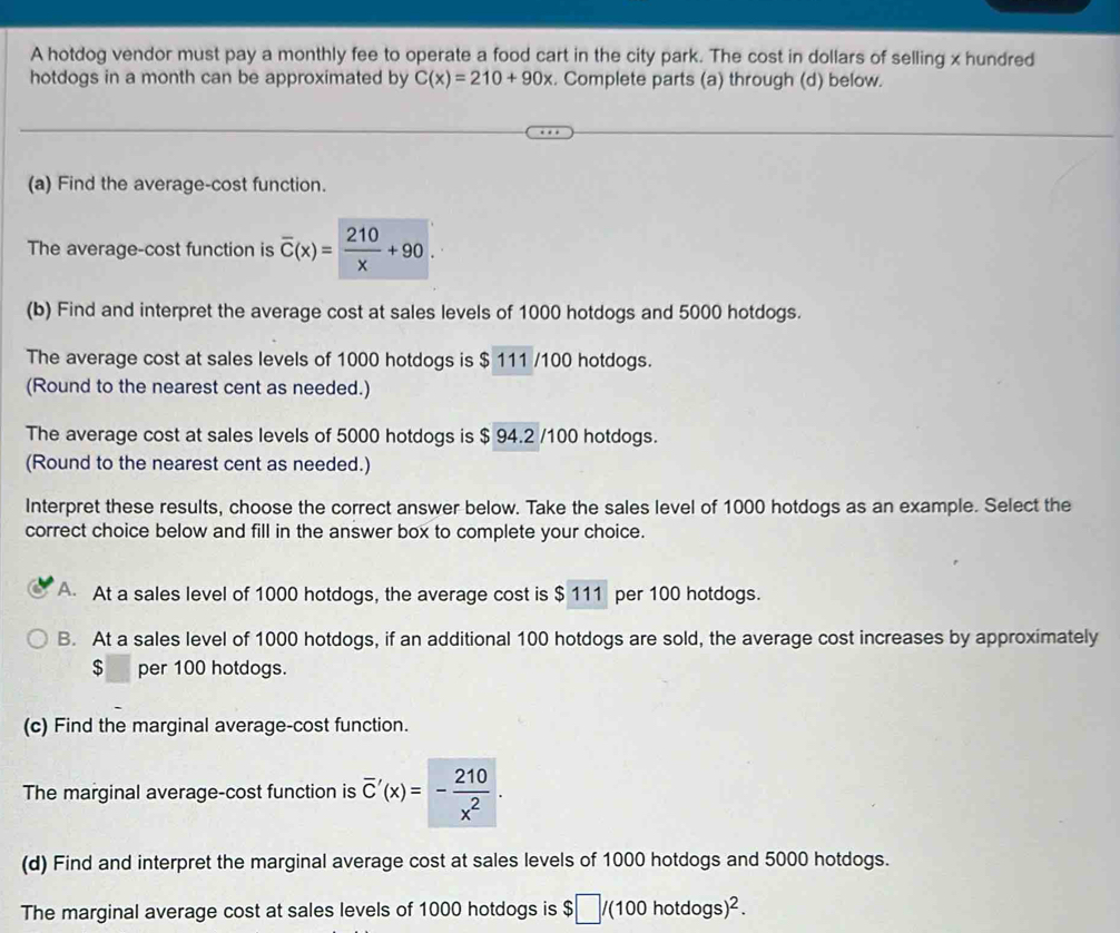 A hotdog vendor must pay a monthly fee to operate a food cart in the city park. The cost in dollars of selling x hundred
hotdogs in a month can be approximated by C(x)=210+90x. Complete parts (a) through (d) below.
(a) Find the average-cost function.
The average-cost function is overline C(x)= 210/x +90. 
(b) Find and interpret the average cost at sales levels of 1000 hotdogs and 5000 hotdogs.
The average cost at sales levels of 1000 hotdogs is $ 111 /100 hotdogs.
(Round to the nearest cent as needed.)
The average cost at sales levels of 5000 hotdogs is $ 94.2 /100 hotdogs.
(Round to the nearest cent as needed.)
Interpret these results, choose the correct answer below. Take the sales level of 1000 hotdogs as an example. Select the
correct choice below and fill in the answer box to complete your choice.
A. At a sales level of 1000 hotdogs, the average cost is $ 111 per 100 hotdogs.
B. At a sales level of 1000 hotdogs, if an additional 100 hotdogs are sold, the average cost increases by approximately
$ per 100 hotdogs.
(c) Find the marginal average-cost function.
The marginal average-cost function is overline C'(x)=- 210/x^2 . 
(d) Find and interpret the marginal average cost at sales levels of 1000 hotdogs and 5000 hotdogs.
The marginal average cost at sales levels of 1000 hotdogs is $ $□ /(100hotdogs)^2.