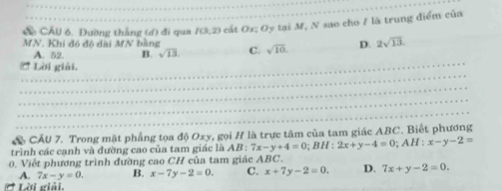 CÂU 6, Đường thẳng (d) đi qua I(3;2) cát Os; Oy tại M, N sao cho / là trung điểm của
MN. Khi đó độ đài MN bằng D. 2sqrt(13).
A. 52. B. sqrt(13),
C. sqrt(10). 
_
_
Lời giải.
_
_
_
CÂU 7. Trong mặt phẳng tọa độ Oxy, gọi H là trực tâm của tam giác ABC. Biết phương
trình các cạnh và đường cao của tam giác là . AB 7x-y+4=0; BH : 2x+y-4=0 ;AH:x-y-2=
0, Viết phương trình đường cao CH của tam giác ABC.
A. 7x-y=0. B. x-7y-2=0. C. x+7y-2=0. D. 7x+y-2=0. 
Lời giải.