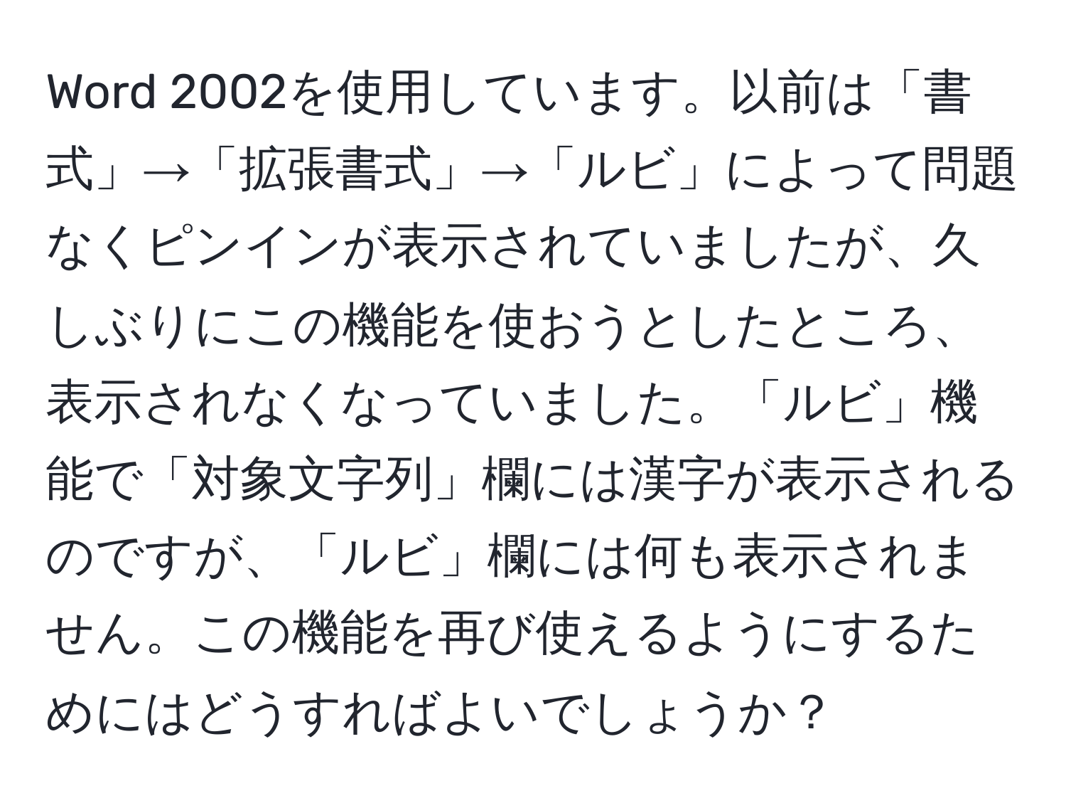 Word 2002を使用しています。以前は「書式」→「拡張書式」→「ルビ」によって問題なくピンインが表示されていましたが、久しぶりにこの機能を使おうとしたところ、表示されなくなっていました。「ルビ」機能で「対象文字列」欄には漢字が表示されるのですが、「ルビ」欄には何も表示されません。この機能を再び使えるようにするためにはどうすればよいでしょうか？