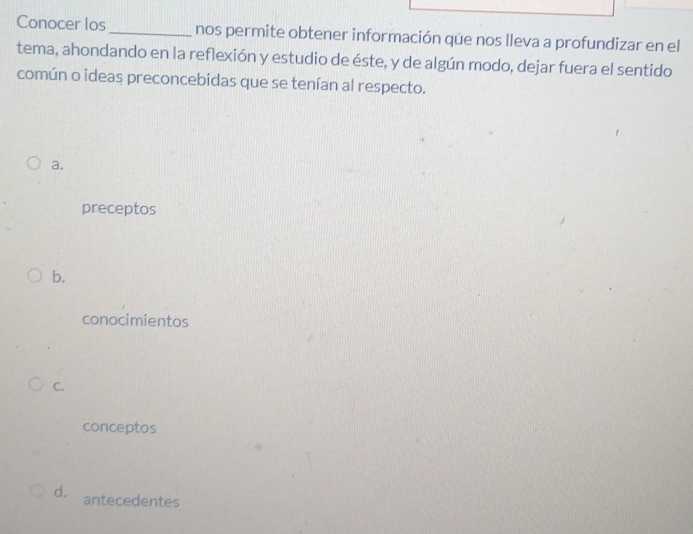 Conocer los_ nos permite obtener información que nos lleva a profundizar en el
tema, ahondando en la reflexión y estudio de éste, y de algún modo, dejar fuera el sentido
común o ideas preconcebidas que se tenían al respecto.
a.
preceptos
b.
conocimientos
C.
conceptos
d. antecedentes