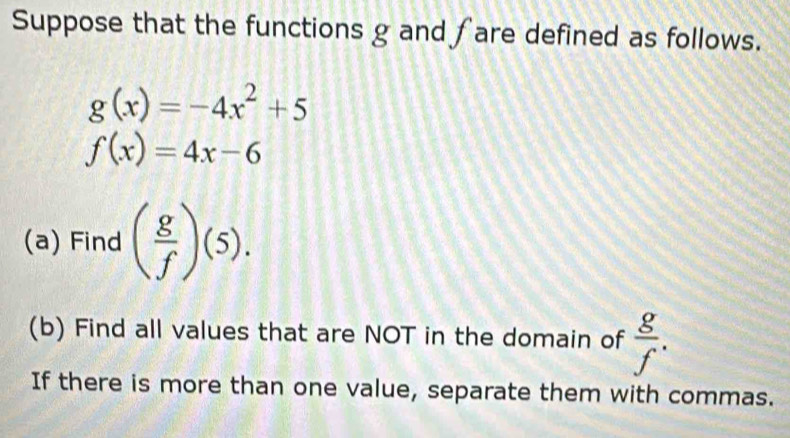 Suppose that the functions g and fare defined as follows.
g(x)=-4x^2+5
f(x)=4x-6
(a) Find ( g/f )(5). 
(b) Find all values that are NOT in the domain of  g/f . 
If there is more than one value, separate them with commas.