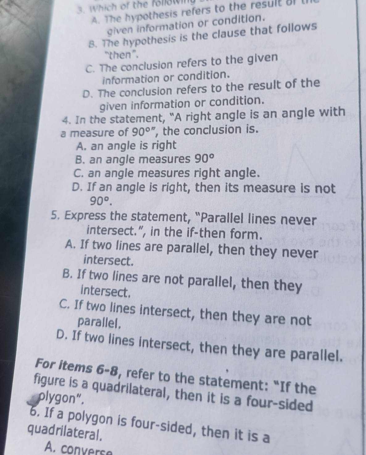 Which of the following
A. The hypothesis refers to the result oft
given information or condition.
B. The hypothesis is the clause that follows
“then”.
C. The conclusion refers to the given
information or condition.
D. The conclusion refers to the result of the
given information or condition.
4. In the statement, “A right angle is an angle with
a measure of 90^(circ '') , the conclusion is.
A. an angle is right
B. an angle measures 90°
C. an angle measures right angle.
D. If an angle is right, then its measure is not
90°. 
5. Express the statement, “Parallel lines never
intersect.”, in the if-then form.
A. If two lines are parallel, then they never
intersect.
B. If two lines are not parallel, then they
intersect.
C. If two lines intersect, then they are not
parallel,
D. If two lines intersect, then they are parallel.
For items 6-8, refer to the statement: “If the
figure is a quadrilateral, then it is a four-sided
plygon”.
6. If a polygon is four-sided, then it is a
quadrilateral.
A. converse