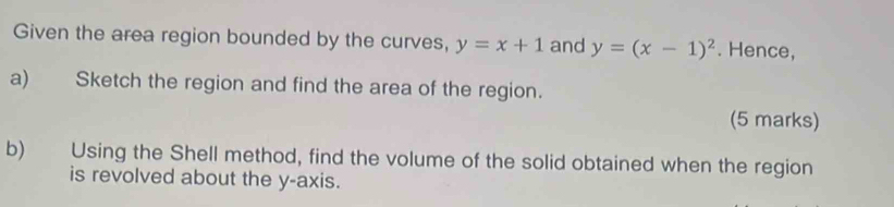 Given the area region bounded by the curves, y=x+1 and y=(x-1)^2. Hence,
a) Sketch the region and find the area of the region.
(5 marks)
b) Using the Shell method, find the volume of the solid obtained when the region
is revolved about the y-axis.