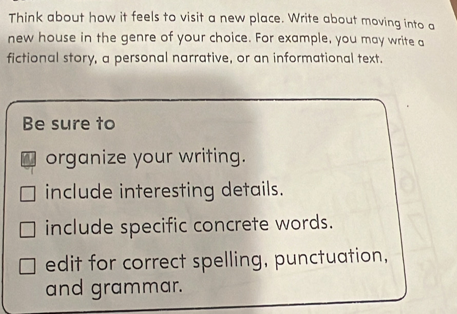 Think about how it feels to visit a new place. Write about moving into a 
new house in the genre of your choice. For example, you may write a 
fictional story, a personal narrative, or an informational text. 
Be sure to 
organize your writing. 
include interesting details. 
include specific concrete words. 
edit for correct spelling, punctuation, 
and grammar.