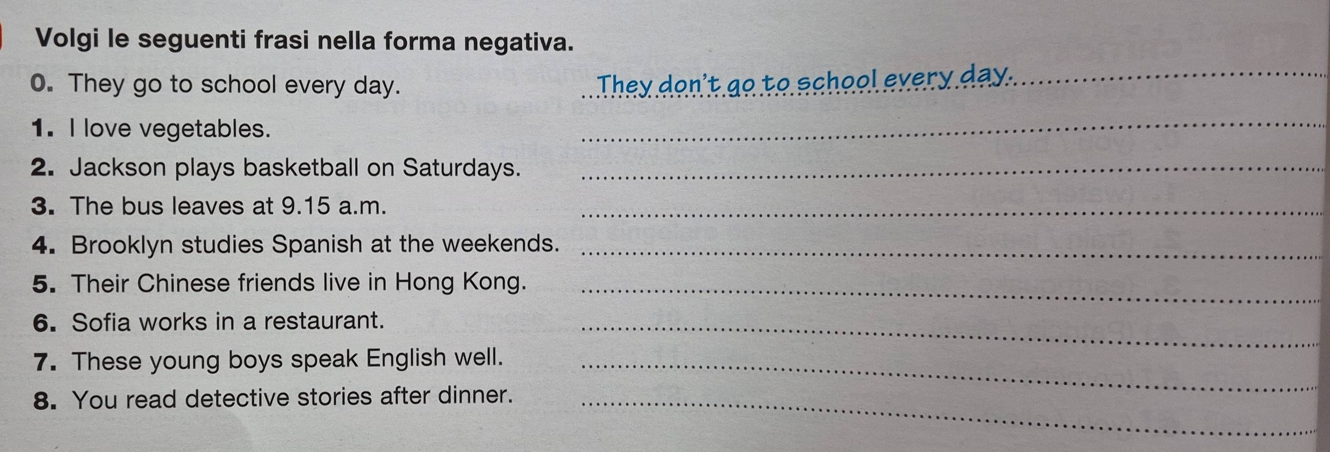 Volgi le seguenti frasi nella forma negativa. 
0. They go to school every day. They don't go to school every day._ 
1. I love vegetables. 
_ 
2. Jackson plays basketball on Saturdays._ 
3. The bus leaves at 9.15 a.m._ 
4. Brooklyn studies Spanish at the weekends._ 
5. Their Chinese friends live in Hong Kong._ 
6. Sofia works in a restaurant._ 
7. These young boys speak English well._ 
8. You read detective stories after dinner._