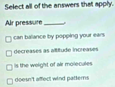 Select all of the answers that apply.
Air pressure_
can balance by popping your ears
decreases as altitude increases
is the weight of air molecules
doesn't affect wind patterns