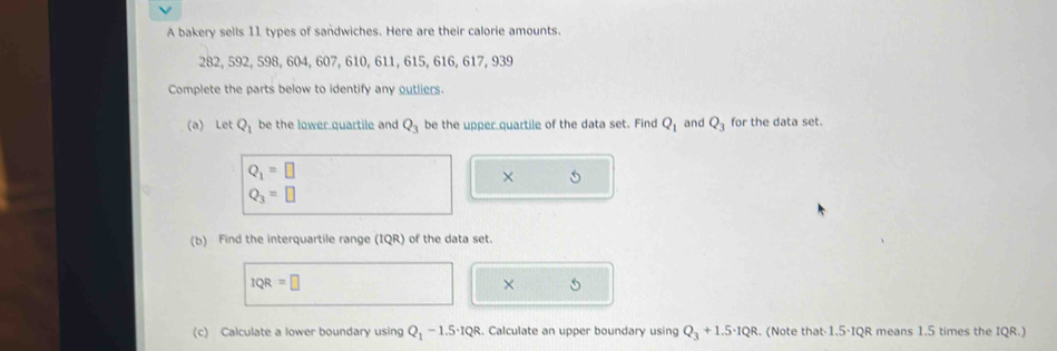 A bakery sells 11 types of sandwiches. Here are their calorie amounts.
282, 592, 598, 604, 607, 610, 611, 615, 616, 617, 939
Complete the parts below to identify any outliers. 
(a) Let Q_1 be the lower quartile and Q_3 be the upper quartile of the data set. Find Q_1 and Q_3 for the data set.
Q_1=□
×
Q_3=□
(b) Find the interquartile range (IQR) of the data set.
1QR=□
× 
(c) Calculate a lower boundary using Q_1-1.5· 1QR. Calculate an upper boundary using Q_3+1.5· 1QR. (Note that· 1.5·IQR means 1.5 times the IQR.)