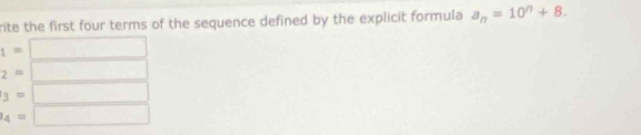 rite the first four terms of the sequence defined by the explicit formula a_n=10^n+8.
1=
2=
3=
l_4=