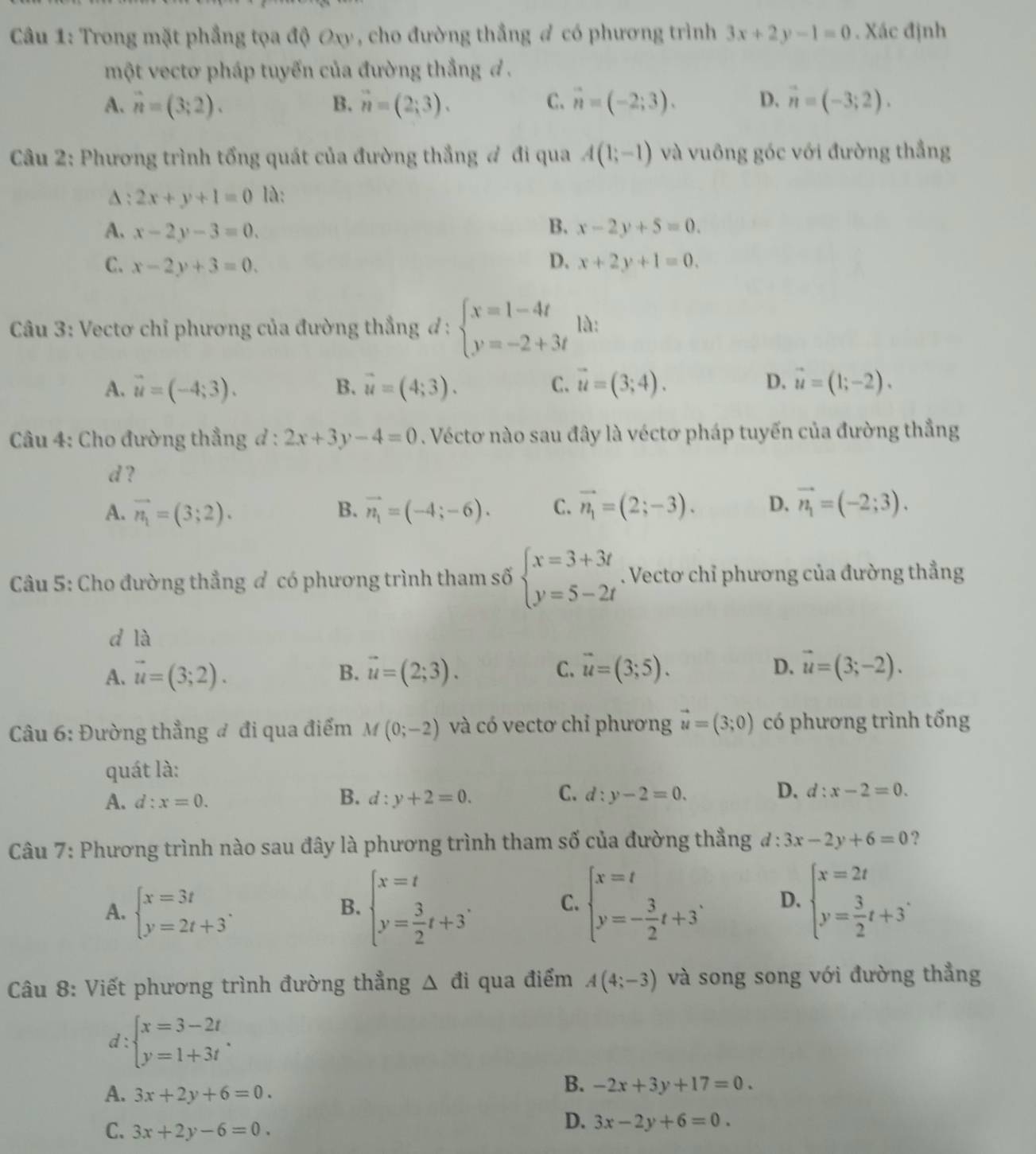 Trong mặt phẳng tọa độ Oxy, cho đường thắng # có phương trình 3x+2y-1=0. Xác định
một vectơ pháp tuyến của đường thắng đ .
A. hat n=(3;2). B. vector n=(2;3). C. vector n=(-2;3). D. vector n=(-3;2).
Câu 2: Phương trình tổng quát của đường thắng # đi qua A(1;-1) và vuông góc với đường thắng
A: 2x+y+1=0 là:
A. x-2y-3=0. B. x-2y+5=0.
D.
C. x-2y+3=0. x+2y+1=0.
*Câu 3: Vectơ chỉ phương của đường thẳng ơ : beginarrayl x=1-4t y=-2+3tendarray. là:
A. vector u=(-4;3). B. vector u=(4;3). C. vector u=(3;4). D. vector u=(1;-2).
Câu 4: Cho đường thẳng đ : 2x+3y-4=0. Véctơ nào sau đây là véctơ pháp tuyến của đường thắng
d ?
A. vector n_1=(3;2). B. vector n_1=(-4;-6). C. vector n_1=(2;-3). D. vector n_1=(-2;3).
Câu 5: Cho đường thẳng ơ có phương trình tham số beginarrayl x=3+3t y=5-2tendarray.. Vectơ chỉ phương của đường thẳng
d là
A. vector u=(3;2). B. vector u=(2;3). C. vector u=(3;5). D. vector u=(3;-2).
Câu 6: Đường thẳng đ đi qua điểm M(0;-2) và có vectơ chỉ phương vector u=(3;0) có phương trình tổng
quát là:
B.
C.
A. d:x=0. d:y+2=0. d:y-2=0.
D. d:x-2=0.
Câu 7: Phương trình nào sau đây là phương trình tham số của đường thẳng đ: 3x-2y+6=0 ?
A. beginarrayl x=3t y=2t+3endarray. .
B. beginarrayl x=t y= 3/2 t+3endarray. . C. beginarrayl x=t y=- 3/2 t+3endarray. . D. beginarrayl x=2t y= 3/2 t+3endarray. .
Câu 8: Viết phương trình đường thẳng △ di qua điểm A(4;-3) và song song với đường thẳng
d : beginarrayl x=3-2t y=1+3tendarray. .
A. 3x+2y+6=0.
B. -2x+3y+17=0.
C. 3x+2y-6=0.
D. 3x-2y+6=0.