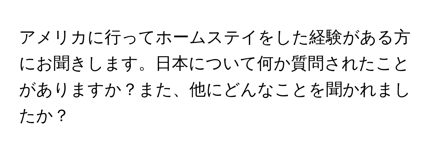 アメリカに行ってホームステイをした経験がある方にお聞きします。日本について何か質問されたことがありますか？また、他にどんなことを聞かれましたか？