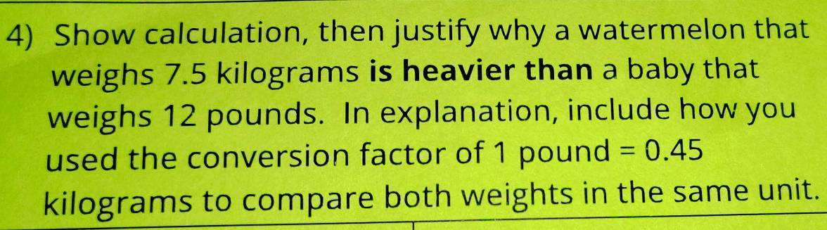 Show calculation, then justify why a watermelon that 
weighs 7.5 kilograms is heavier than a baby that 
weighs 12 pounds. In explanation, include how you 
used the conversion factor of 1 pound =0.45
kilograms to compare both weights in the same unit.