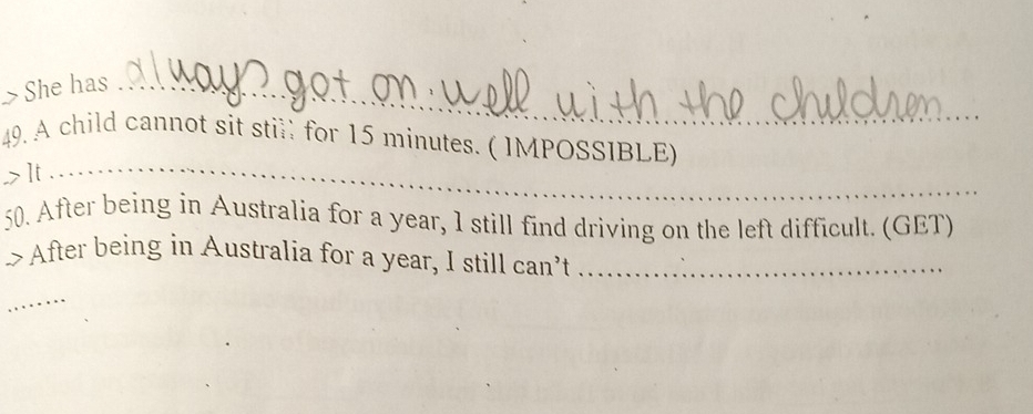 She has_ 
_ 
49. A child cannot sit still for 15 minutes. ( IMPOSSIBLE) 
,> It 
50. After being in Australia for a year, 1 still find driving on the left difficult. (GET) 
>After being in Australia for a year, I still can’t ._ 
_