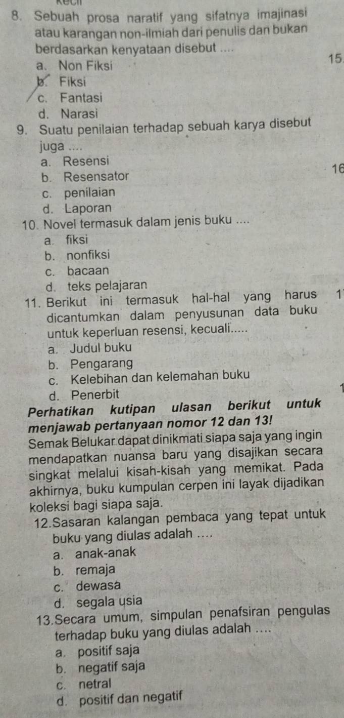 Sebuah prosa naratif yang sifatnya imajinasi
atau karangan non-ilmiah dari penulis dan bukan
berdasarkan kenyataan disebut ....
a. Non Fiksi
15
b Fiksi
c. Fantasi
d. Narasi
9. Suatu penilaian terhadap sebuah karya disebut
juga ....
a. Resensi
b. Resensator
16
c. penilaian
d. Laporan
10. Novel termasuk dalam jenis buku ....
a fiksi
b. nonfiksi
c. bacaan
d. teks pelajaran
11. Berikut ini termasuk hal-hal yang harus 1
dicantumkan dalam penyusunan data buku
untuk keperluan resensi, kecuali.....
a Judul buku
b. Pengarang
c. Kelebihan dan kelemahan buku
d. Penerbit
Perhatikan kutipan ulasan berikut untuk
menjawab pertanyaan nomor 12 dan 13!
Semak Belukar dapat dinikmati siapa saja yang ingin
mendapatkan nuansa baru yang disajikan secara
singkat melalui kisah-kisah yang memikat. Pada
akhirnya, buku kumpulan cerpen ini layak dijadikan
koleksi bagi siapa saja.
12.Sasaran kalangan pembaca yang tepat untuk
buku yang diulas adalah ....
a. anak-anak
b. remaja
c. dewasa
d. segala usia
13.Secara umum, simpulan penafsiran pengulas
terhadap buku yang diulas adalah ....
a positif saja
b. negatif saja
c. netral
d. positif dan negatif