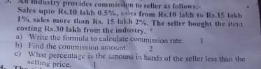 An industry provides commission to seller as follows:- 
Sales upto Rs.10 lakh 0.5%, saics from Rs.10 lakh to Rs.15 lakh
1% sales more than Rs. 15 lakh 2%. The seller bought the iter 
costing Rs.30 lakh from the industry. 
a) Write the formula to calculate commission rate. 1 
b) Find the commission amount. 2 
c) What percentage is the amount in hands of the seller less than the 
selling price. 1