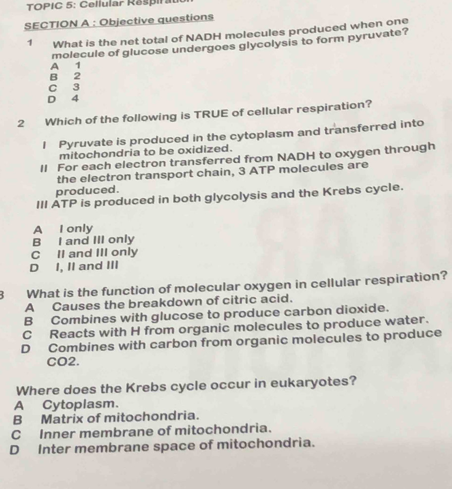 TOPIC 5: Cellular Respirat
SECTION A : Objective questions
1 What is the net total of NADH molecules produced when one
molecule of glucose undergoes glycolysis to form pyruvate?
A 1
B 2
C 3
D 4
2 Which of the following is TRUE of cellular respiration?
I Pyruvate is produced in the cytoplasm and transferred into
mitochondria to be oxidized.
II For each electron transferred from NADH to oxygen through
the electron transport chain, 3 ATP molecules are
produced.
III ATP is produced in both glycolysis and the Krebs cycle.
A I only
B I and III only
C II and III only
D I, II and III
3 What is the function of molecular oxygen in cellular respiration?
A Causes the breakdown of citric acid.
B Combines with glucose to produce carbon dioxide.
C Reacts with H from organic molecules to produce water.
D Combines with carbon from organic molecules to produce
CO2.
Where does the Krebs cycle occur in eukaryotes?
A Cytoplasm.
B Matrix of mitochondria.
C Inner membrane of mitochondria.
D Inter membrane space of mitochondria.