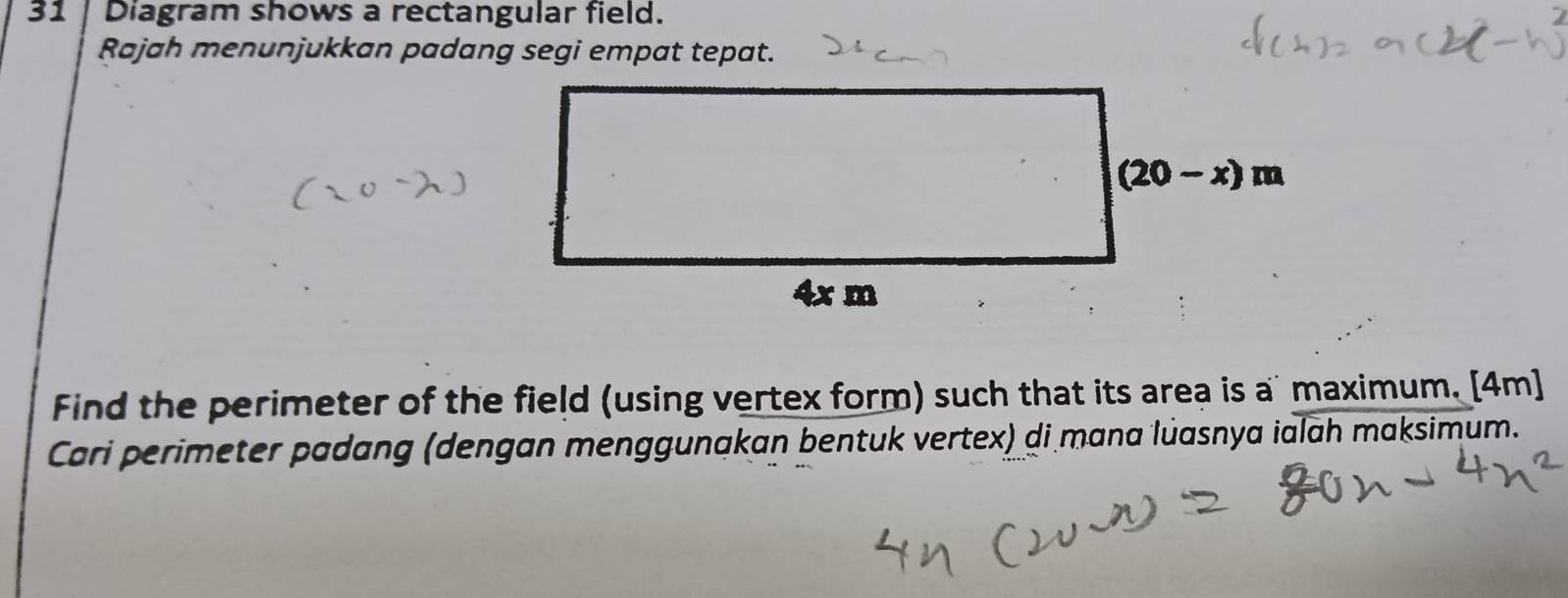 Diagram shows a rectangular field.
Rajah menunjukkan padang segi empat tepat.
Find the perimeter of the field (using vertex form) such that its area is a' maximum. [4m]
Cari perimeter padang (dengan menggunakan bentuk vertex) di mana luasnya ialah maksimum.