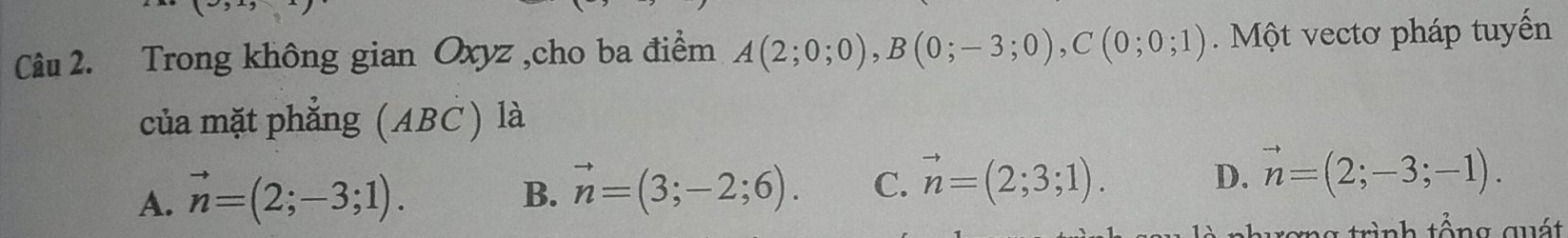 Trong không gian Oxyz ,cho ba điểm A(2;0;0), B(0;-3;0), C(0;0;1) Một vectơ pháp tuyến
của mặt phẳng (ABC) là
A. vector n=(2;-3;1). B. vector n=(3;-2;6). C. vector n=(2;3;1). D. vector n=(2;-3;-1). 
ưong trình tổng quát