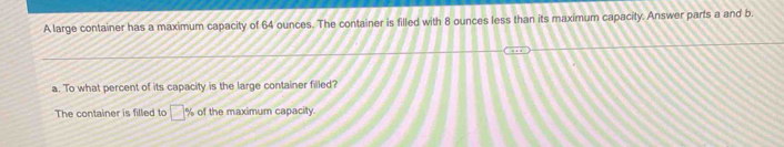 A large container has a maximum capacity of 64 ounces. The container is filled with 8 ounces less than its maximum capacity. Answer parts a and b. 
a. To what percent of its capacity is the large container filled? 
The container is filled to □ % of the maximum capacity.