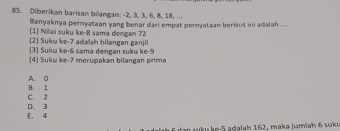 Diberikan barisan bilangan: -2, 3, 3, 6, 8, 18, ...
Banyaknya pernyataan yang benar dari empat pernyataan berikut ini adalah ....
(1) Nilai suku ke -8 sama dengan 72
(2) Suku ke -7 adalah bilangan ganjil
(3) Suku ke- 6 sama dengan suku ke -9
(4) Suku ke- 7 merupakan bilangan prima
A. 0
B. 1
C. 2
D. 3
E. 4
dan suku ke -5 adalah 162, maka jumlah 6 suku