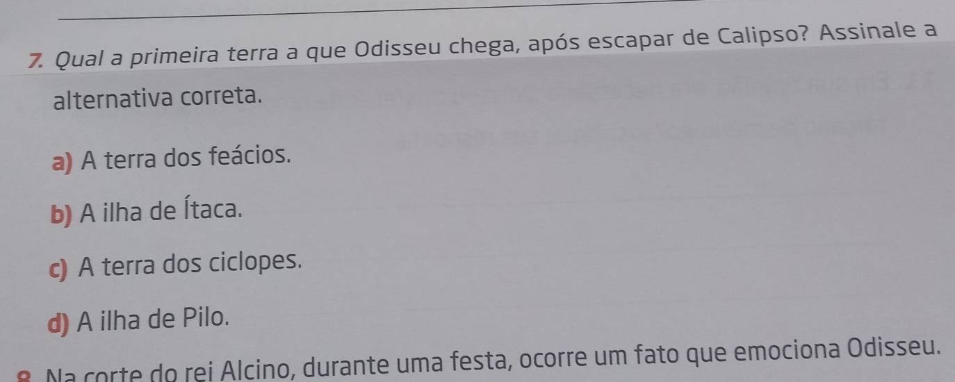 Qual a primeira terra a que Odisseu chega, após escapar de Calipso? Assinale a
alternativa correta.
a) A terra dos feácios.
b) A ilha de Ítaca.
c) A terra dos ciclopes.
d) A ilha de Pilo.
8. Na corte do rei Alcino, durante uma festa, ocorre um fato que emociona Odisseu.