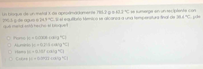 Un bioque de un metal X de aproximadamente 785.2 g a 62.2°C se sumerge en un recipiente con Ado
290.5 g de agua a 24.9°C. Si el equilibrio térmico se alcanza a una temperatura final de 38.6°C
qué metal está hecho el bloque
Plomo (c=0.0306cal/g°C)
Aluminio (c=0.215col/g°C)
Hierro (c=0.107cal/g°C)
Cobre (c=0.0922col/0°C)