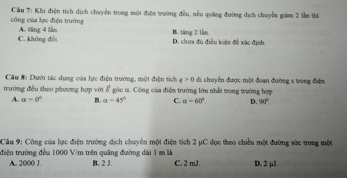 Cầu 7: Khi điện tích dịch chuyển trong một điện trường đều, nếu quãng đường dịch chuyển giảm 2 lần thì
công của lực điện trường
A. tăng 4 lần B. tăng 2 lần
C. không đổi D. chưa đủ điều kiện đề xác định
Cầu 8: Dưới tác dụng của lực điện trường, một điện tích q>0 di chuyển được một đoạn đường s trong điện
trường đều theo phương hợp với vector E góc α Công của điện trường lớn nhất trong trường hợp
A. alpha =0^0. B. alpha =45° C. alpha =60^0 D. 90^0. 
Câu 9: Công của lực điện trường dịch chuyển một điện tích 2 μC dọc theo chiều một đường sức trong một
điện trường đều 1000 V/m trên quãng đường dài 1 m là
A. 2000 J. B. 2 J. C. 2 mJ. D. 2 μJ