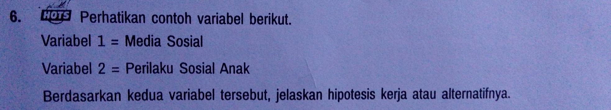 HOTS Perhatikan contoh variabel berikut. 
Variabel 1= Media Sosial 
Variabel 2= Perilaku Sosial Anak 
Berdasarkan kedua variabel tersebut, jelaskan hipotesis kerja atau alternatifnya.